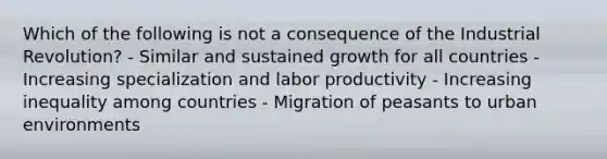 Which of the following is not a consequence of the Industrial Revolution? - Similar and sustained growth for all countries - Increasing specialization and labor productivity - Increasing inequality among countries - Migration of peasants to urban environments