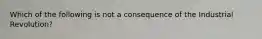 Which of the following is not a consequence of the Industrial Revolution?