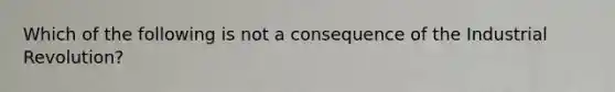 Which of the following is not a consequence of the Industrial Revolution?