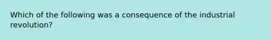 Which of the following was a consequence of the industrial revolution?