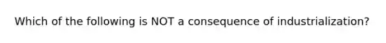 Which of the following is NOT a consequence of industrialization?