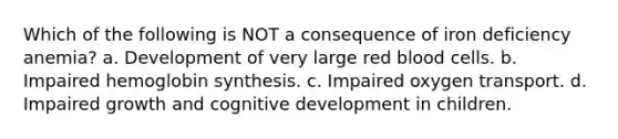 Which of the following is NOT a consequence of iron deficiency anemia? a. Development of very large red blood cells. b. Impaired hemoglobin synthesis. c. Impaired oxygen transport. d. Impaired growth and cognitive development in children.