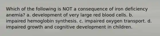 Which of the following is NOT a consequence of iron deficiency anemia? a. development of very large red blood cells. b. impaired hemoglobin synthesis. c. impaired oxygen transport. d. impaired growth and cognitive development in children.