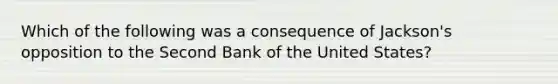 Which of the following was a consequence of Jackson's opposition to the Second Bank of the United States?