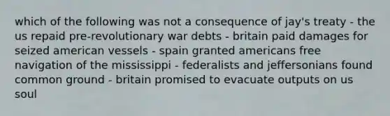 which of the following was not a consequence of jay's treaty - the us repaid pre-revolutionary war debts - britain paid damages for seized american vessels - spain granted americans free navigation of the mississippi - federalists and jeffersonians found common ground - britain promised to evacuate outputs on us soul