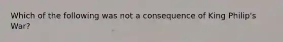 Which of the following was not a consequence of King Philip's War?