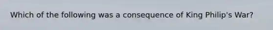 Which of the following was a consequence of King Philip's War?