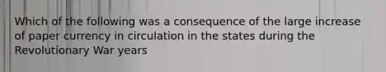 Which of the following was a consequence of the large increase of paper currency in circulation in the states during the Revolutionary War years