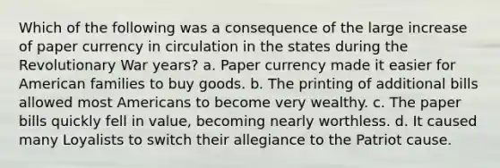 Which of the following was a consequence of the large increase of paper currency in circulation in the states during the Revolutionary War years? a. Paper currency made it easier for American families to buy goods. b. The printing of additional bills allowed most Americans to become very wealthy. c. The paper bills quickly fell in value, becoming nearly worthless. d. It caused many Loyalists to switch their allegiance to the Patriot cause.