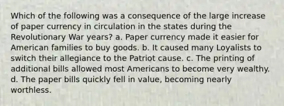 Which of the following was a consequence of the large increase of paper currency in circulation in the states during the Revolutionary War years? a. Paper currency made it easier for American families to buy goods. b. It caused many Loyalists to switch their allegiance to the Patriot cause. c. The printing of additional bills allowed most Americans to become very wealthy. d. The paper bills quickly fell in value, becoming nearly worthless.