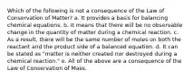 Which of the following is not a consequence of the Law of Conservation of Matter? a. It provides a basis for balancing chemical equations. b. It means that there will be no observable change in the quantity of matter during a chemical reaction. c. As a result, there will be the same number of moles on both the reactant and the product side of a balanced equation. d. It can be stated as "matter is neither created nor destroyed during a chemical reaction." e. All of the above are a consequence of the Law of Conservation of Mass.