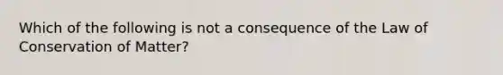 Which of the following is not a consequence of the Law of Conservation of Matter?