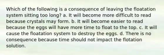 Which of the following is a consequence of leaving the floatation system sitting too long? a. It will become more difficult to read because crystals may form. b. It will become easier to read because the eggs will have more time to float to the top. c. It will cause the floatation system to destroy the eggs. d. There is no consequence because time should not impact the flotation solution.