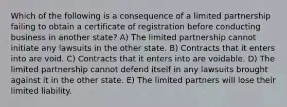 Which of the following is a consequence of a limited partnership failing to obtain a certificate of registration before conducting business in another state? A) The limited partnership cannot initiate any lawsuits in the other state. B) Contracts that it enters into are void. C) Contracts that it enters into are voidable. D) The limited partnership cannot defend itself in any lawsuits brought against it in the other state. E) The limited partners will lose their limited liability.