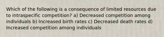 Which of the following is a consequence of limited resources due to intraspecific competition? a) Decreased competition among individuals b) Increased birth rates c) Decreased death rates d) Increased competition among individuals