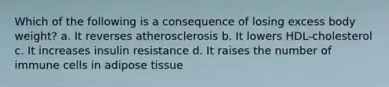 Which of the following is a consequence of losing excess body weight? a. It reverses atherosclerosis b. It lowers HDL-cholesterol c. It increases insulin resistance d. It raises the number of immune cells in adipose tissue