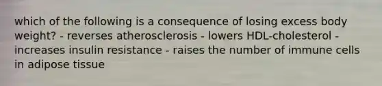 which of the following is a consequence of losing excess body weight? - reverses atherosclerosis - lowers HDL-cholesterol - increases insulin resistance - raises the number of immune cells in adipose tissue