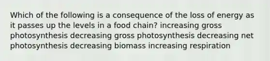 Which of the following is a consequence of the loss of energy as it passes up the levels in a food chain? increasing gross photosynthesis decreasing gross photosynthesis decreasing net photosynthesis decreasing biomass increasing respiration