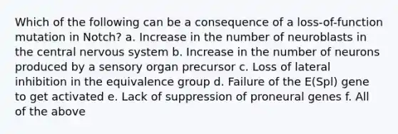 Which of the following can be a consequence of a loss-of-function mutation in Notch? a. Increase in the number of neuroblasts in the central nervous system b. Increase in the number of neurons produced by a sensory organ precursor c. Loss of lateral inhibition in the equivalence group d. Failure of the E(Spl) gene to get activated e. Lack of suppression of proneural genes f. All of the above
