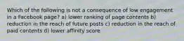 Which of the following is not a consequence of low engagement in a Facebook page? a) lower ranking of page contents b) reduction in the reach of future posts c) reduction in the reach of paid contents d) lower affinity score