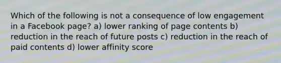 Which of the following is not a consequence of low engagement in a Facebook page? a) lower ranking of page contents b) reduction in the reach of future posts c) reduction in the reach of paid contents d) lower affinity score