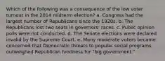 Which of the following was a consequence of the low voter turnout in the 2014 midterm election? a. Congress had the largest number of Republicans since the 1920s. b. The Republicans lost two seats in governors' races. c. Public opinion polls were not conducted. d. The Senate elections were declared invalid by the Supreme Court. e. Many moderate voters became concerned that Democratic threats to popular social programs outweighed Republican fondness for "big government."