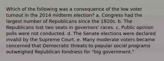 Which of the following was a consequence of the low voter turnout in the 2014 midterm election? a. Congress had the largest number of Republicans since the 1920s. b. The Republicans lost two seats in governors' races. c. Public opinion polls were not conducted. d. The Senate elections were declared invalid by the Supreme Court. e. Many moderate voters became concerned that Democratic threats to popular social programs outweighed Republican fondness for "big government."