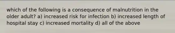 which of the following is a consequence of malnutrition in the older adult? a) increased risk for infection b) increased length of hospital stay c) increased mortality d) all of the above