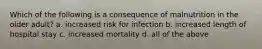 Which of the following is a consequence of malnutrition in the older adult? a. increased risk for infection b. increased length of hospital stay c. increased mortality d. all of the above