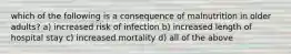 which of the following is a consequence of malnutrition in older adults? a) increased risk of infection b) increased length of hospital stay c) increased mortality d) all of the above