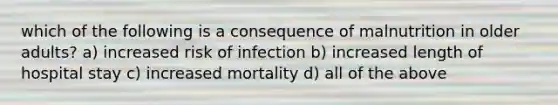 which of the following is a consequence of malnutrition in older adults? a) increased risk of infection b) increased length of hospital stay c) increased mortality d) all of the above