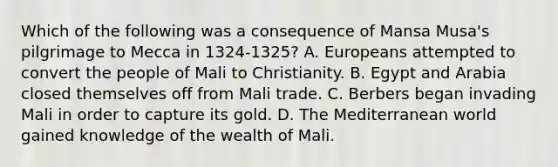 Which of the following was a consequence of Mansa Musa's pilgrimage to Mecca in 1324-1325? A. Europeans attempted to convert the people of Mali to Christianity. B. Egypt and Arabia closed themselves off from Mali trade. C. Berbers began invading Mali in order to capture its gold. D. The Mediterranean world gained knowledge of the wealth of Mali.