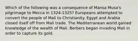 Which of the following was a consequence of Mansa Musa's pilgrimage to Mecca in 1324-1325? Europeans attempted to convert the people of Mali to Christianity. Egypt and Arabia closed itself off from Mali trade. The Mediterranean world gained knowledge of the wealth of Mali. Berbers began invading Mali in order to capture its gold.