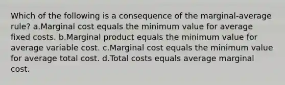 Which of the following is a consequence of the marginal-average rule? a.Marginal cost equals the minimum value for average fixed costs. b.Marginal product equals the minimum value for average variable cost. c.Marginal cost equals the minimum value for average total cost. d.Total costs equals average marginal cost.