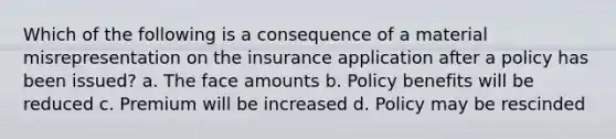 Which of the following is a consequence of a material misrepresentation on the insurance application after a policy has been issued? a. The face amounts b. Policy benefits will be reduced c. Premium will be increased d. Policy may be rescinded