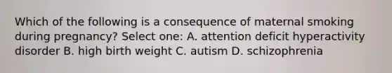 Which of the following is a consequence of maternal smoking during pregnancy? Select one: A. attention deficit hyperactivity disorder B. high birth weight C. autism D. schizophrenia