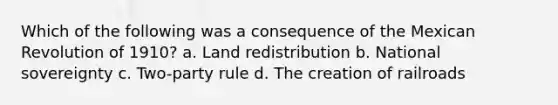 Which of the following was a consequence of the Mexican Revolution of 1910? a. Land redistribution b. National sovereignty c. Two-party rule d. The creation of railroads