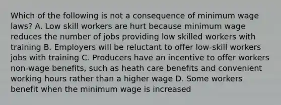 Which of the following is not a consequence of minimum wage laws? A. Low skill workers are hurt because minimum wage reduces the number of jobs providing low skilled workers with training B. Employers will be reluctant to offer low-skill workers jobs with training C. Producers have an incentive to offer workers non-wage benefits, such as heath care benefits and convenient working hours rather than a higher wage D. Some workers benefit when the minimum wage is increased