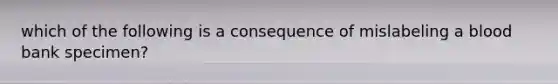 which of the following is a consequence of mislabeling a blood bank specimen?