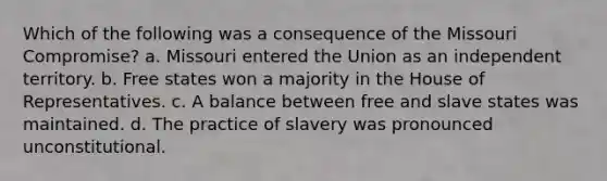 Which of the following was a consequence of the Missouri Compromise? a. Missouri entered the Union as an independent territory. b. Free states won a majority in the House of Representatives. c. A balance between free and slave states was maintained. d. The practice of slavery was pronounced unconstitutional.