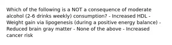 Which of the following is a NOT a consequence of moderate alcohol (2-6 drinks weekly) consumption? - Increased HDL - Weight gain via lipogenesis (during a positive energy balance) - Reduced brain gray matter - None of the above - Increased cancer risk