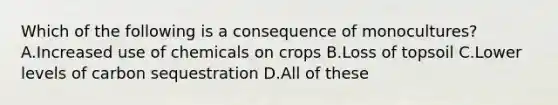 Which of the following is a consequence of monocultures? A.Increased use of chemicals on crops B.Loss of topsoil C.Lower levels of carbon sequestration D.All of these