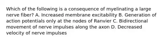 Which of the following is a consequence of myelinating a large nerve fiber? A. Increased membrane excitability B. Generation of action potentials only at the nodes of Ranvier C. Bidirectional movement of nerve impulses along the axon D. Decreased velocity of nerve impulses