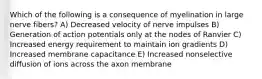 Which of the following is a consequence of myelination in large nerve fibers? A) Decreased velocity of nerve impulses B) Generation of action potentials only at the nodes of Ranvier C) Increased energy requirement to maintain ion gradients D) Increased membrane capacitance E) Increased nonselective diffusion of ions across the axon membrane