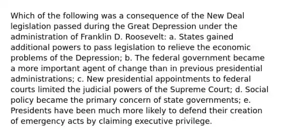 Which of the following was a consequence of the New Deal legislation passed during the Great Depression under the administration of Franklin D. Roosevelt: a. States gained additional powers to pass legislation to relieve the economic problems of the Depression; b. The federal government became a more important agent of change than in previous presidential administrations; c. New presidential appointments to federal courts limited the judicial powers of the Supreme Court; d. Social policy became the primary concern of state governments; e. Presidents have been much more likely to defend their creation of emergency acts by claiming executive privilege.