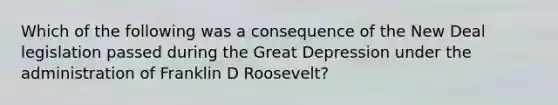 Which of the following was a consequence of the New Deal legislation passed during the Great Depression under the administration of Franklin D Roosevelt?