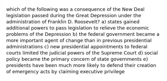 which of the following was a consequence of the New Deal legislation passed during the Great Depression under the administration of Franklin D. Roosevelt? a) states gained additional powers to pass legislation to relieve the economic problems of the Depression b) the federal government became a more important agent of change than in previous presidential administrations c) new presidential appointments to federal courts limited the judicial powers of the Supreme Court d) social policy became the primary concern of state governments e) presidents have been much more likely to defend their creation of emergency acts by claiming executive privilege