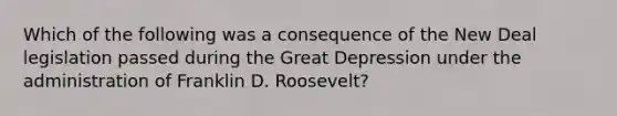 Which of the following was a consequence of the New Deal legislation passed during the Great Depression under the administration of Franklin D. Roosevelt?