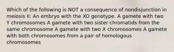 Which of the following is NOT a consequence of nondisjunction in meiosis II: An embryo with the XO genotype. A gamete with two Y chromosomes A gamete with two sister chromatids from the same chromosome A gamete with two X chromosomes A gamete with both chromosomes from a pair of homologous chromosomes