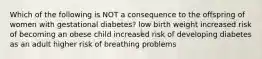 Which of the following is NOT a consequence to the offspring of women with gestational diabetes? low birth weight increased risk of becoming an obese child increased risk of developing diabetes as an adult higher risk of breathing problems